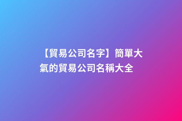 【貿易公司名字】簡單大氣的貿易公司名稱大全
