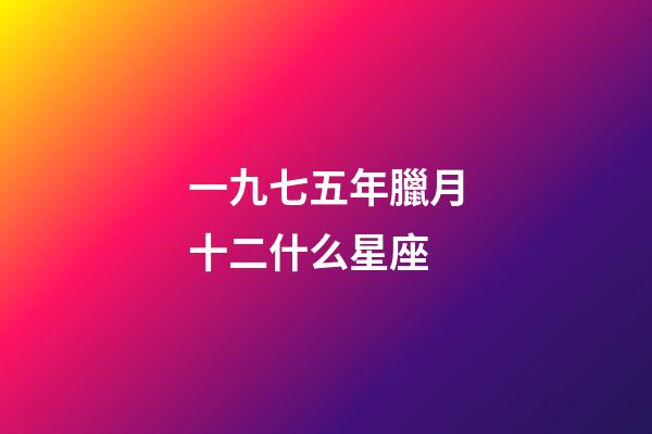 一九七五年臘月十二什么星座-第1張-星座運勢-玄機派