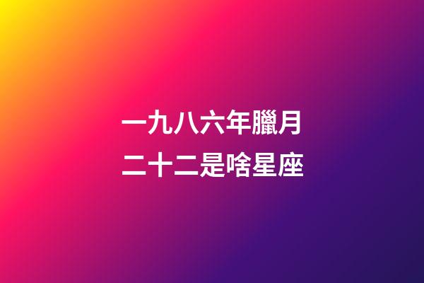一九八六年臘月二十二是啥星座-第1張-星座運勢-玄機派