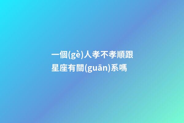 一個(gè)人孝不孝順跟星座有關(guān)系嗎-第1張-星座運(yùn)勢(shì)-玄機(jī)派