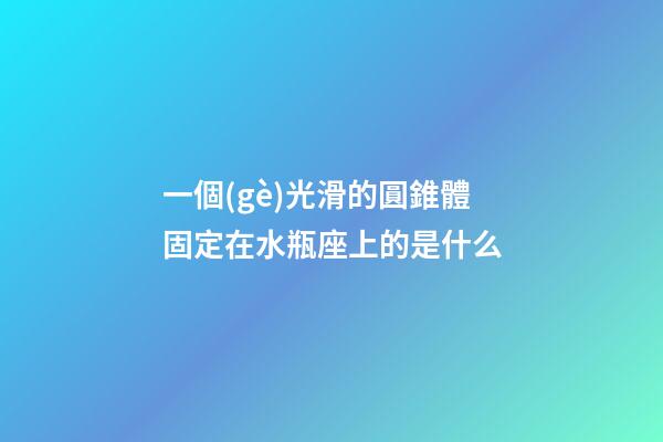 一個(gè)光滑的圓錐體固定在水瓶座上的是什么-第1張-星座運(yùn)勢(shì)-玄機(jī)派