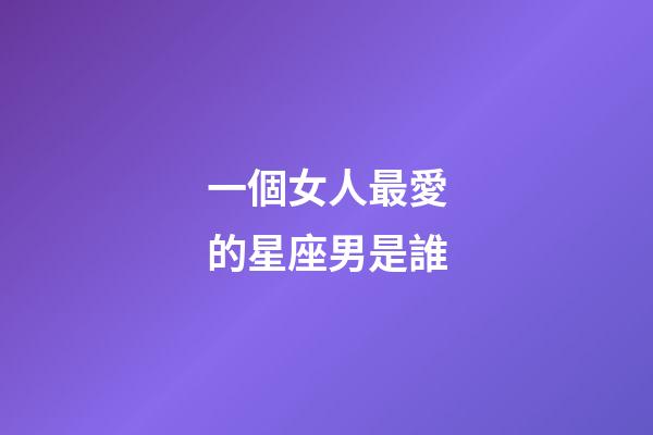 一個女人最愛的星座男是誰-第1張-星座運(yùn)勢-玄機(jī)派
