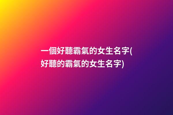 一個好聽霸氣的女生名字(好聽的霸氣的女生名字)