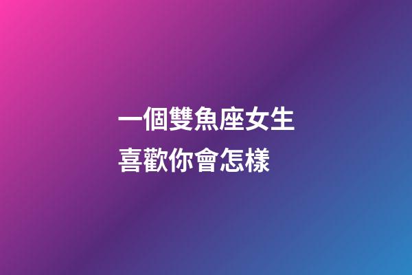 一個雙魚座女生喜歡你會怎樣-第1張-星座運勢-玄機派