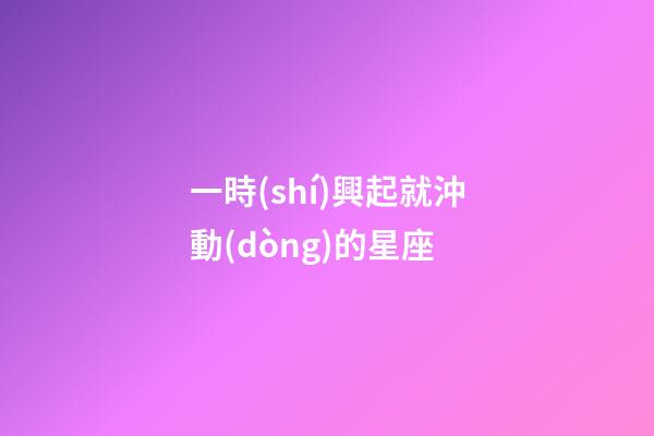 一時(shí)興起就沖動(dòng)的星座-第1張-星座運(yùn)勢(shì)-玄機(jī)派