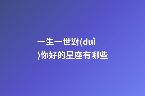 一生一世對(duì)你好的星座有哪些-第1張-星座運(yùn)勢-玄機(jī)派
