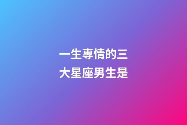 一生專情的三大星座男生是-第1張-星座運勢-玄機派