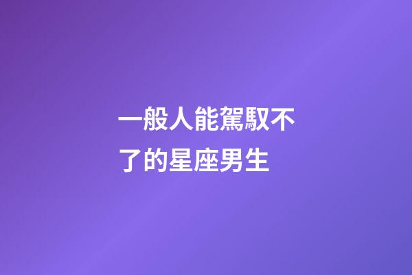 一般人能駕馭不了的星座男生-第1張-星座運勢-玄機派