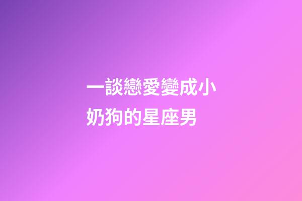 一談戀愛變成小奶狗的星座男-第1張-星座運勢-玄機派