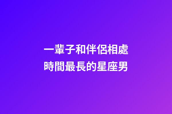 一輩子和伴侶相處時間最長的星座男-第1張-星座運勢-玄機派