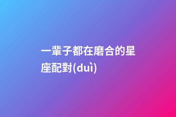 一輩子都在磨合的星座配對(duì)-第1張-星座運(yùn)勢(shì)-玄機(jī)派