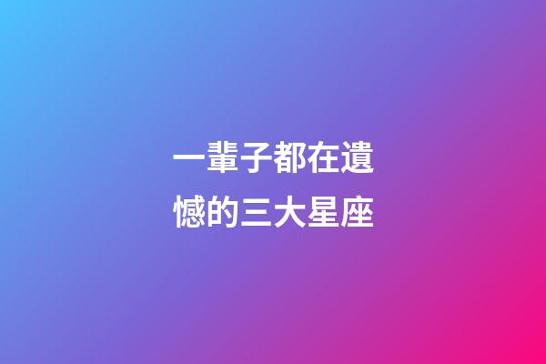 一輩子都在遺憾的三大星座-第1張-星座運勢-玄機派