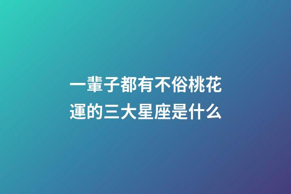 一輩子都有不俗桃花運的三大星座是什么-第1張-星座運勢-玄機派