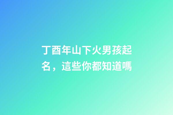 丁酉年山下火男孩起名，這些你都知道嗎