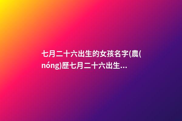 七月二十六出生的女孩名字(農(nóng)歷七月二十六出生的女孩)
