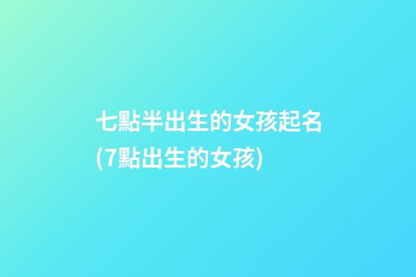 七點半出生的女孩起名(7點出生的女孩)