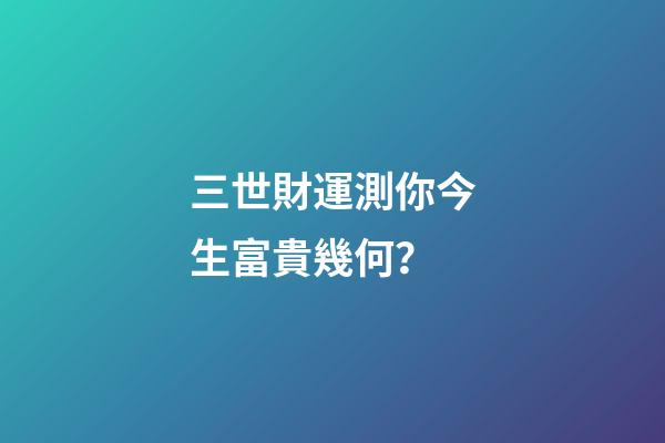 三世財運測你今生富貴幾何？