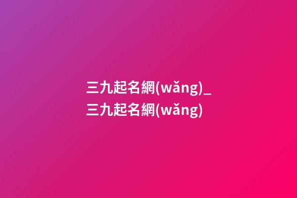 三九起名網(wǎng)_三九起名網(wǎng)-第1張-公司起名-玄機(jī)派