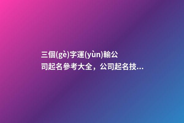 三個(gè)字運(yùn)輸公司起名參考大全，公司起名技巧有哪些？