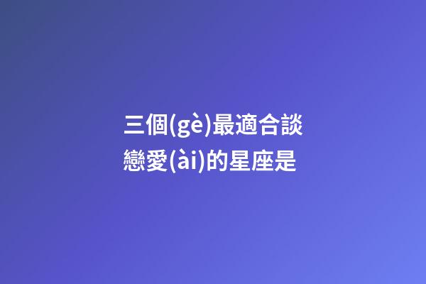 三個(gè)最適合談戀愛(ài)的星座是-第1張-星座運(yùn)勢(shì)-玄機(jī)派