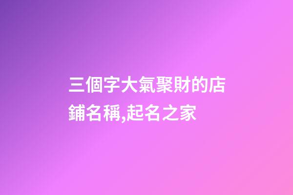 三個字大氣聚財的店鋪名稱,起名之家-第1張-店鋪起名-玄機派