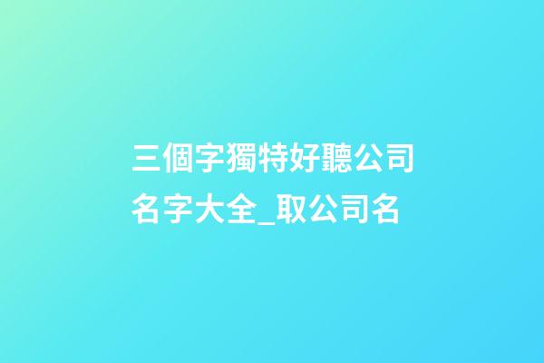 三個字獨特好聽公司名字大全_取公司名-第1張-公司起名-玄機派