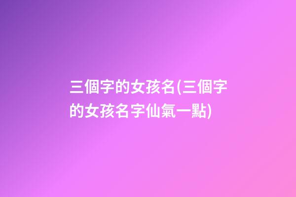 三個字的女孩名(三個字的女孩名字仙氣一點)