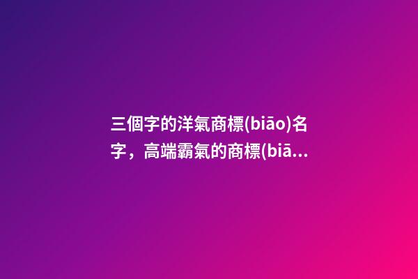 三個字的洋氣商標(biāo)名字，高端霸氣的商標(biāo)名稱大全