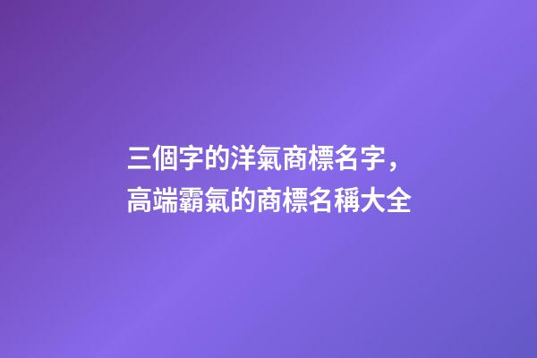 三個字的洋氣商標名字，高端霸氣的商標名稱大全