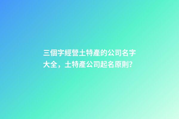 三個字經營土特產的公司名字大全，土特產公司起名原則？-第1張-公司起名-玄機派