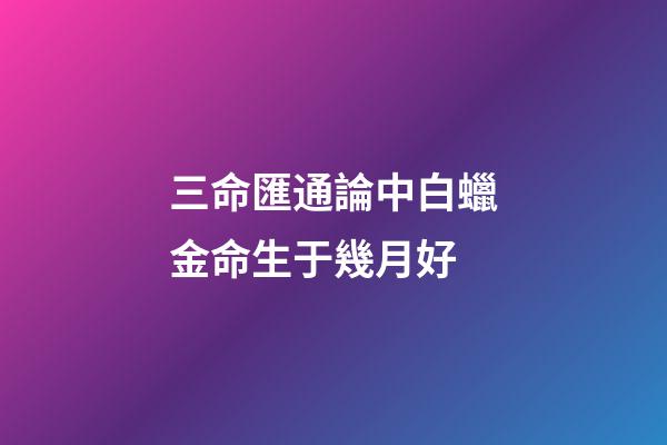 三命匯通論中白蠟金命生于幾月好