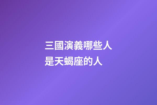 三國演義哪些人是天蝎座的人