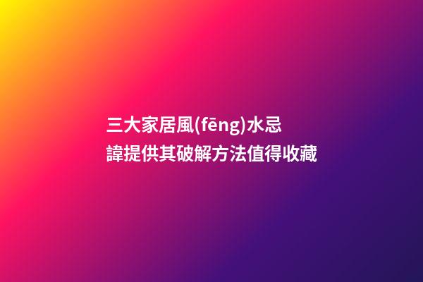 三大家居風(fēng)水忌諱提供其破解方法值得收藏