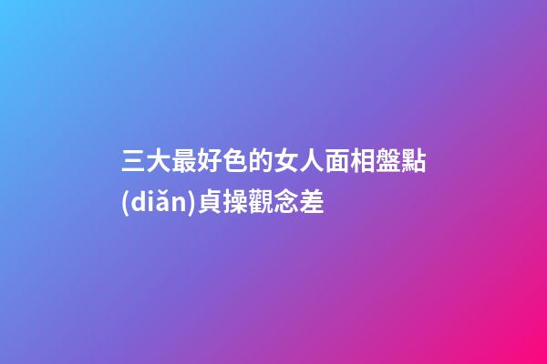 三大最好色的女人面相盤點(diǎn)貞操觀念差