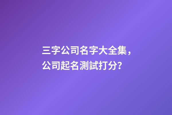 三字公司名字大全集，公司起名測試打分？