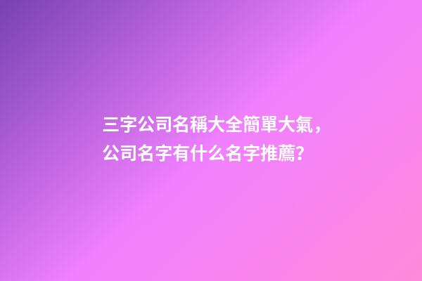 三字公司名稱大全簡單大氣，公司名字有什么名字推薦？