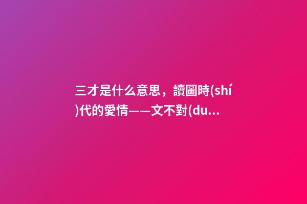 三才是什么意思，讀圖時(shí)代的愛情——文不對(duì)題地閑聊《三字經(jīng)》里的“三才”-第1張-觀點(diǎn)-玄機(jī)派