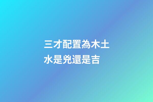 三才配置為木土水是兇還是吉