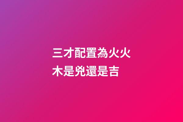 三才配置為火火木是兇還是吉