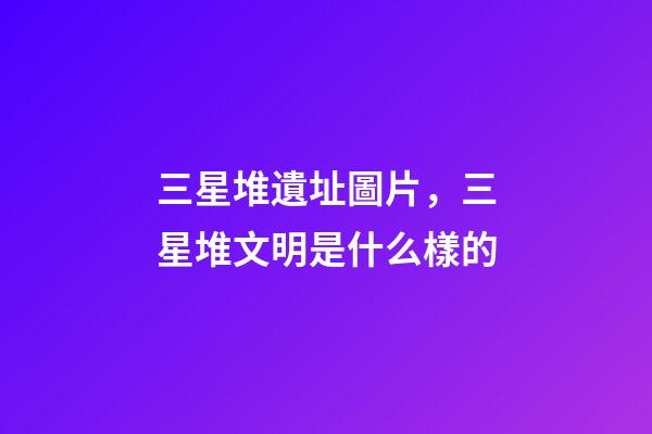 三星堆遺址圖片，三星堆文明是什么樣的-第1張-觀點-玄機派