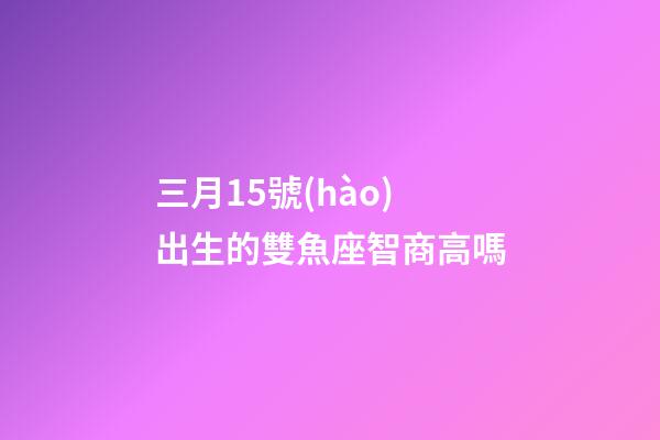 三月15號(hào)出生的雙魚座智商高嗎-第1張-星座運(yùn)勢(shì)-玄機(jī)派