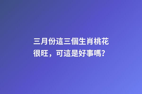 三月份這三個生肖桃花很旺，可這是好事嗎？-第1張-觀點-玄機派
