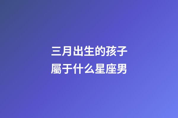 三月出生的孩子屬于什么星座男-第1張-星座運勢-玄機派