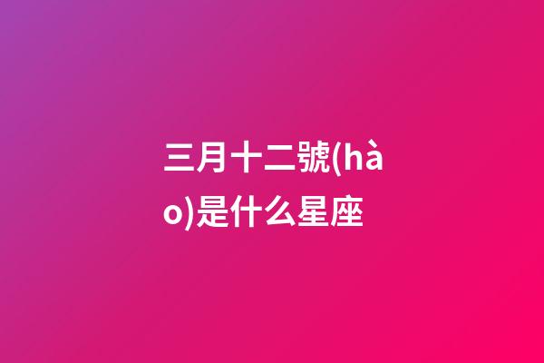 三月十二號(hào)是什么星座（陽(yáng)歷三月十二是什么星座男）-第1張-星座運(yùn)勢(shì)-玄機(jī)派