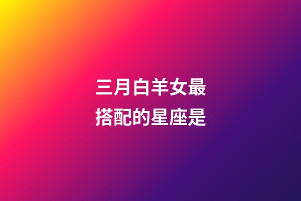 三月白羊女最搭配的星座是-第1張-星座運(yùn)勢(shì)-玄機(jī)派