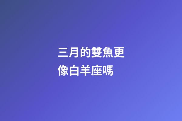 三月的雙魚更像白羊座嗎-第1張-星座運勢-玄機派