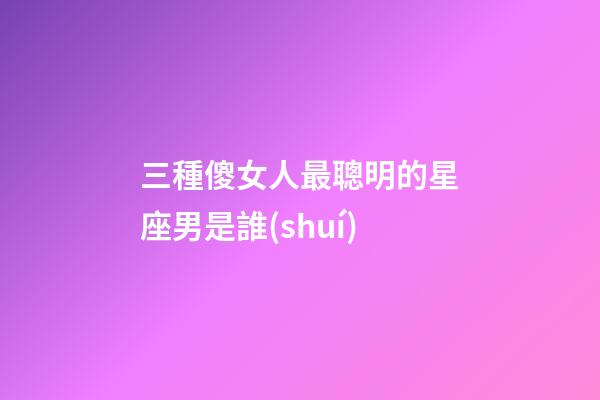 三種傻女人最聰明的星座男是誰(shuí)-第1張-星座運(yùn)勢(shì)-玄機(jī)派