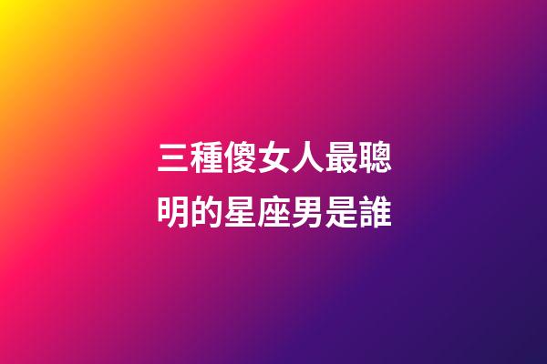 三種傻女人最聰明的星座男是誰-第1張-星座運勢-玄機派