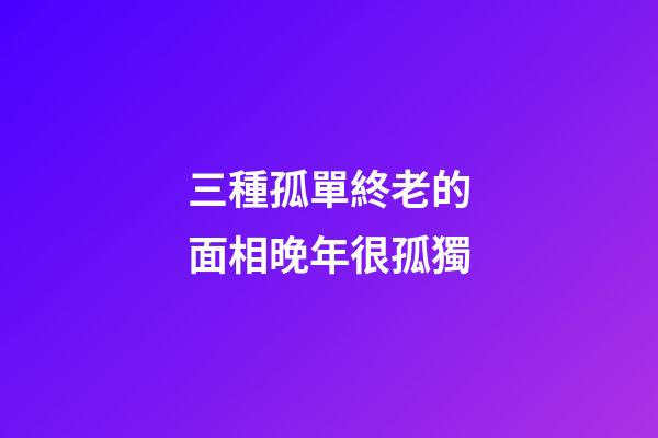 三種孤單終老的面相晚年很孤獨
