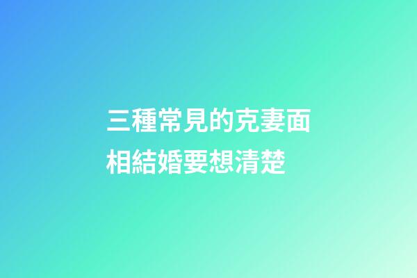 三種常見的克妻面相結婚要想清楚